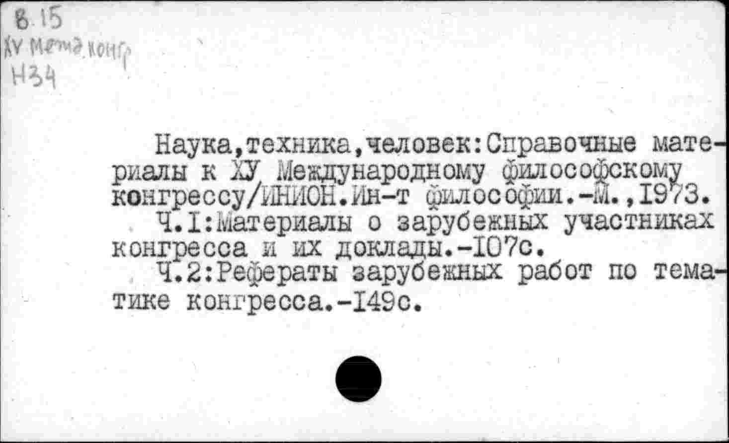 ﻿№ МГ’чЭдоиГл
1
Наука,техника,человек:Справочные мате, риалы к ХУ Международному философскому конгрессу/ИНИОН.Ин-т философии. -м., 19 /3.
4.1:Материалы о зарубежных участниках конгресса и их доклады.-107с.
Ч.2:Рефераты зарубежных работ по тема тике конгресса.-149с.